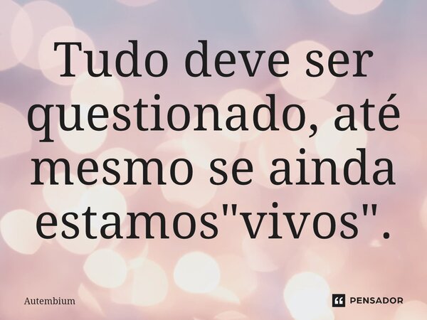 ⁠Tudo deve ser questionado, até mesmo se ainda estamos "vivos".... Frase de Autembium.