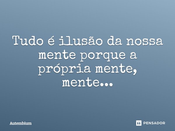 Tudo é ilusão da nossa mente porque a própria mente, mente...... Frase de Autembium.