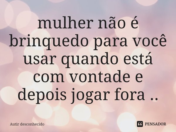 ⁠mulher não é brinquedo para você usar quando está com vontade e depois jogar fora ..... Frase de Autir desconhecido.
