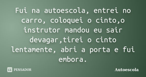 Fui na autoescola, entrei no carro, coloquei o cinto,o instrutor mandou eu sair devagar,tirei o cinto lentamente, abri a porta e fui embora.... Frase de Autoescola.