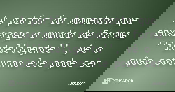 A partir do momento que enxergas o mundo de forma ''inteligente'', vê o quão soturno ele pode ser... Frase de autor.