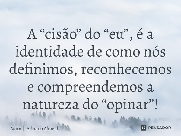 ⁠A “cisão” do “eu”, é a identidade de como nós definimos, reconhecemos e compreendemos a natureza do “opinar”!... Frase de Autor  Adriano Almeida.