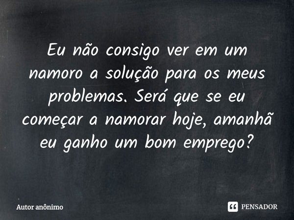 ⁠Eu não consigo ver em um namoro a solução para os meus problemas. Será que se eu começar a namorar hoje, amanhã eu ganho um bom emprego?... Frase de Autor anônimo.