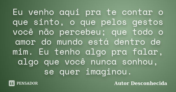 Eu venho aqui pra te contar o que sinto, o que pelos gestos você não percebeu; que todo o amor do mundo está dentro de mim. Eu tenho algo pra falar, algo que vo... Frase de Autor Desconhecida.