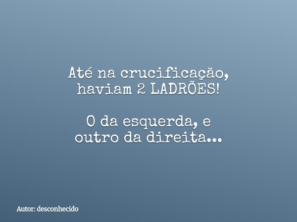 Até na crucificação, haviam 2 LADRÕES! O da esquerda, e outro da direita...... Frase de Autor: desconhecido.