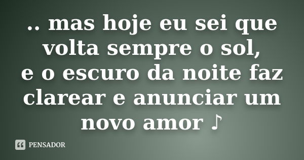 .. mas hoje eu sei que volta sempre o sol, e o escuro da noite faz clarear e anunciar um novo amor ♪... Frase de (Autor desconhecido).