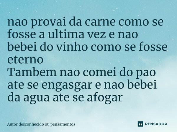 ⁠nao provai da carne como se fosse a ultima vez e nao bebei do vinho como se fosse eterno Tambem nao comei do pao ate se engasgar e nao bebei da agua ate se afo... Frase de Autor desconhecido ou pensamentos.