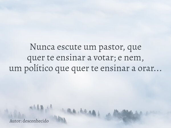 Nunca escute um pastor, que quer te ensinar a votar; e nem, um político que quer te ensinar a orar...... Frase de Autor: desconhecido.