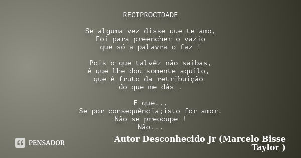 RECIPROCIDADE Se alguma vez disse que te amo, Foi para preencher o vazio que só a palavra o faz ! Pois o que talvêz não saibas, é que lhe dou somente aquilo, qu... Frase de Autor Desconhecido Jr (Marcelo Bisse Taylor ).