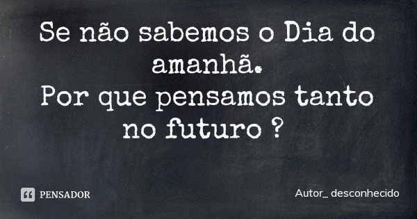 Se não sabemos o Dia do amanhã.
Por que pensamos tanto no futuro ?... Frase de Autor_ desconhecido.