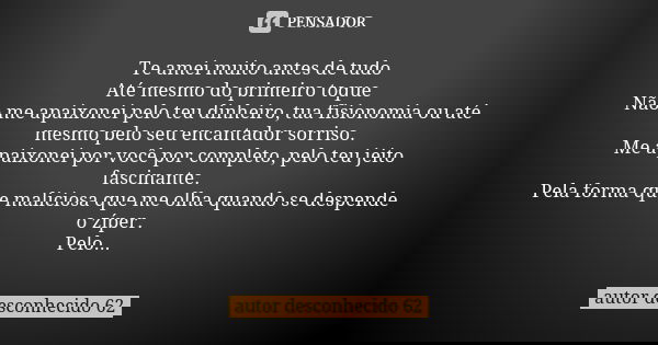Te amei muito antes de tudo Até mesmo do primeiro toque Não me apaixonei pelo teu dinheiro, tua fisionomia ou até mesmo pelo seu encantador sorriso. Me apaixone... Frase de autor desconhecido 62.
