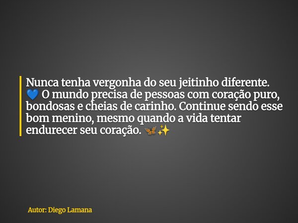 Nunca tenha vergonha do seu jeitinho diferente. đ O mundo precisa de pessoas com coração puro, bondosas e cheias de carinho. Continue sendo esse bom menino, mes... Frase de Autor: Diego Lamana.