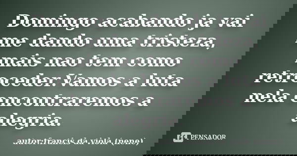 Domingo acabando ja vai me dando uma tristeza, mais nao tem como retroceder.Vamos a luta nela encontraremos a alegria.... Frase de autor:francis da viola (nene).