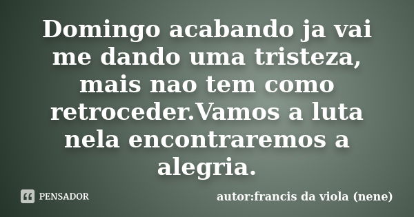 Domingo acabando ja vai me dando uma tristeza, mais nao tem como retroceder.Vamos a luta nela encontraremos a alegria.... Frase de autor:francis da viola (nene).