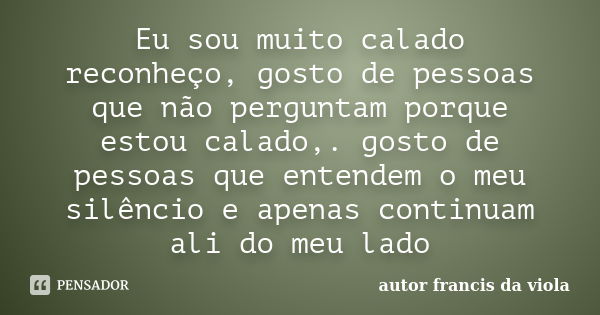 Eu sou muito calado reconheço, gosto de pessoas que não perguntam porque estou calado,. gosto de pessoas que entendem o meu silêncio e apenas continuam ali do m... Frase de autor francis da viola.