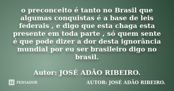 o preconceito é tanto no Brasil que algumas conquistas é a base de leis federais , e digo que esta chaga esta presente em toda parte , só quem sente é que pode ... Frase de Autor: JOSÉ ADÃO RIBEIRO..