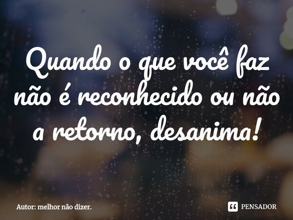 ⁠Quando o que você faz não é reconhecido ou não a retorno, desanima!... Frase de Autor: melhor não dizer..