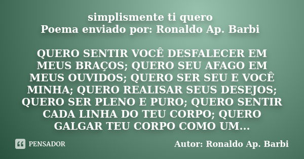 simplismente ti quero Poema enviado por: Ronaldo Ap. Barbi QUERO SENTIR VOCÊ DESFALECER EM MEUS BRAÇOS; QUERO SEU AFAGO EM MEUS OUVIDOS; QUERO SER SEU E VOCÊ MI... Frase de Autor: Ronaldo Ap. Barbi.