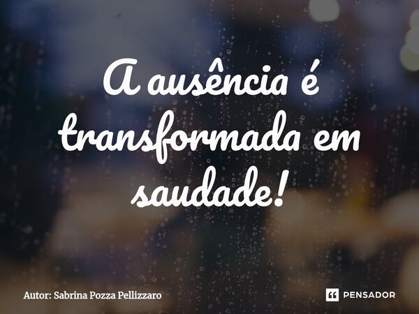 ⁠A ausência é transformada em saudade!... Frase de Autor: Sabrina Pozza Pellizzaro.