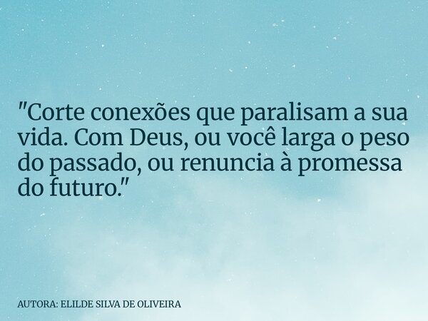"Corte conexões que paralisam a sua vida. Com Deus, ou você larga o peso do passado, ou renuncia à promessa do futuro."... Frase de AUTORA: ELILDE SILVA DE OLIVEIRA.