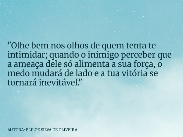 "Olhe bem nos olhos de quem tenta te intimidar; quando o inimigo perceber que a ameaça dele só alimenta a sua força, o medo mudará de lado e a tua vitória ... Frase de AUTORA: ELILDE SILVA DE OLIVEIRA.