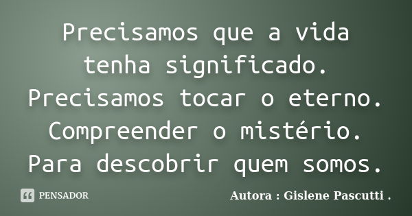 Precisamos que a vida tenha significado. Precisamos tocar o eterno. Compreender o mistério. Para descobrir quem somos.... Frase de Autora : Gislene Pascutti ..