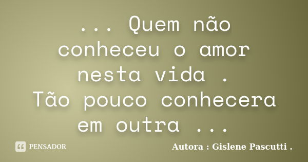 ... Quem não conheceu o amor nesta vida . Tão pouco conhecera em outra ...... Frase de Autora : Gislene Pascutti ..