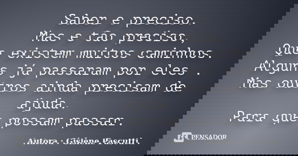 Saber e preciso. Mas e tão preciso, Que existem muitos caminhos. Alguns já passaram por eles . Mas outros ainda precisam de ajuda. Para que possam passar.... Frase de Autora : Gislene Pascutti ..