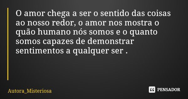 O amor chega a ser o sentido das coisas ao nosso redor, o amor nos mostra o quão humano nós somos e o quanto somos capazes de demonstrar sentimentos a qualquer ... Frase de Autora_Misteriosa.