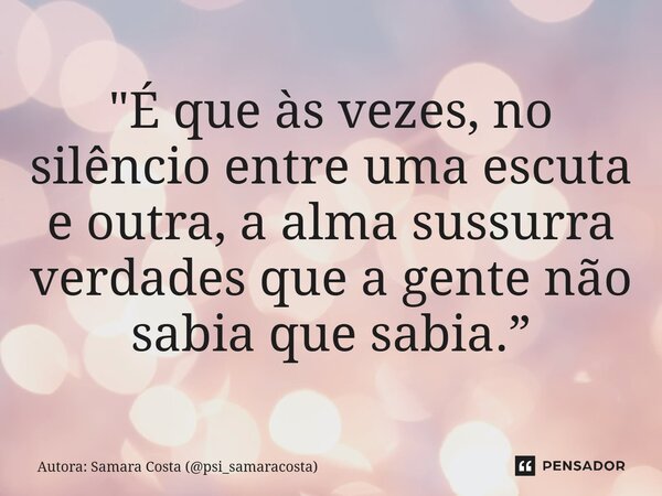 ⁠"É que às vezes, no silêncio entre uma escuta e outra, a alma sussurra verdades que a gente não sabia que sabia.”... Frase de Autora: Samara Costa (psi_samaracosta).