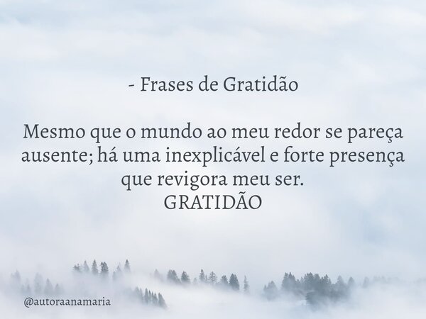 - Frases de Gratidão Mesmo que o mundo ao meu redor se pareça ausente; há uma inexplicável e forte presença que revigora meu ser. GRATIDÃO... Frase de autoraanamaria.