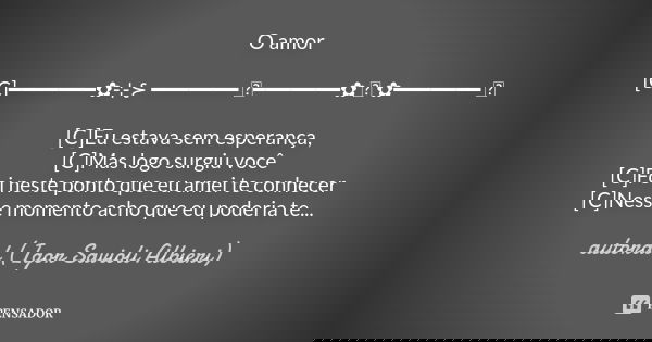 O amor [C]━━━━━━━✿⊹⊱ ━━━━━━━ ஜ━━━━━━━✿ ಌ ✿━━━━━━━ ஜ [C]Eu estava sem esperança, [C]Mas logo surgiu você [C]Foi neste ponto que eu amei te conhecer [C]Nesse mome... Frase de autoral (Igor Savioli Albieri).