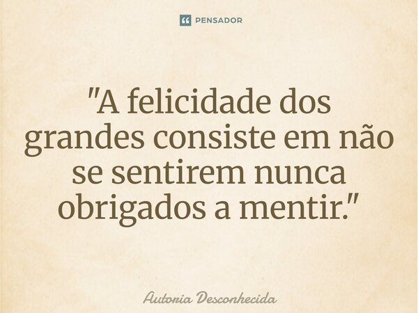 ⁠"A felicidade dos grandes consiste em não se sentirem nunca obrigados a mentir."... Frase de autoria desconhecida.