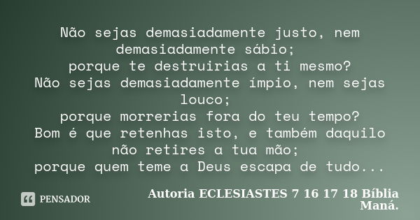 Não sejas demasiadamente justo, nem demasiadamente sábio; porque te destruirias a ti mesmo? Não sejas demasiadamente ímpio, nem sejas louco; porque morrerias fo... Frase de Autoria ECLESIASTES 7 16 17 18 Bíblia Maná..