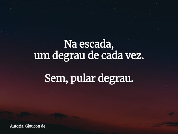 Na escada, um degrau de cada vez. Sem, pular degrau.... Frase de Autoria: Glaucon de.