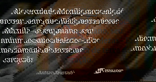 Na verdade Mazília para ela já morreu, sem que Biela percebesse. Mazília - o seu piano, seu harmonium, as suas belezas - Era mais uma camada de terra no coração... Frase de Autran Dourado.