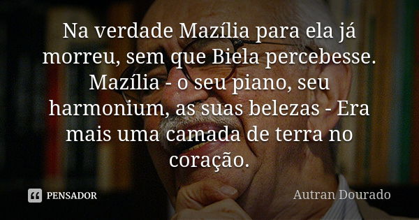 Na verdade Mazília para ela já morreu, sem que Biela percebesse. Mazília - o seu piano, seu harmonium, as suas belezas - Era mais uma camada de terra no coração... Frase de Autran Dourado.