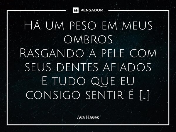 Há um peso em meus ombros Rasgando a pele com seus dentes afiados E tudo que eu consigo sentir é meu corpo ficando mais frio Estou rodeada de ervas daninhas c... Frase de Ava Hayes.