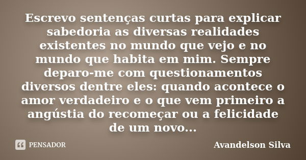 Escrevo sentenças curtas para explicar sabedoria as diversas realidades existentes no mundo que vejo e no mundo que habita em mim. Sempre deparo-me com question... Frase de Avandelson Silva.