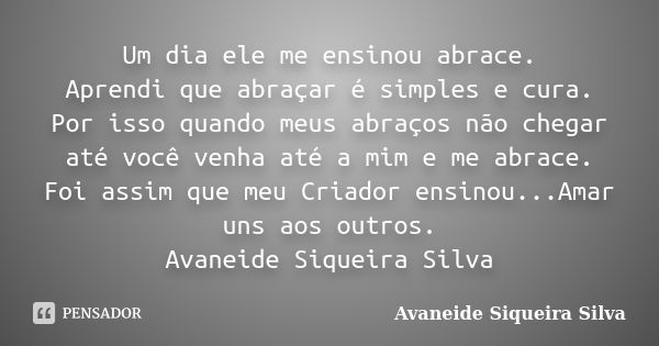 Um dia ele me ensinou abrace. Aprendi que abraçar é simples e cura. Por isso quando meus abraços não chegar até você venha até a mim e me abrace. Foi assim que ... Frase de Avaneide Siqueira Silva.