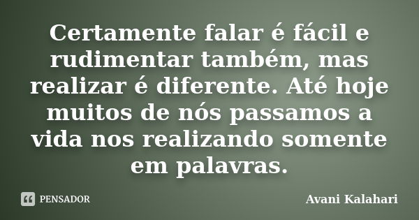 Certamente falar é fácil e rudimentar também, mas realizar é diferente. Até hoje muitos de nós passamos a vida nos realizando somente em palavras.... Frase de Avani Kalahari.