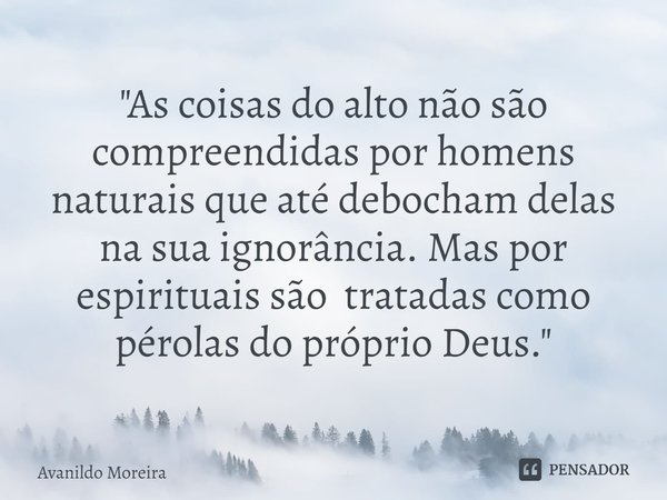 ⁠"As coisas do alto não são compreendidas por homens naturais que até debocham delas na sua ignorância. Mas por espirituais são tratadas como pérolas do pr... Frase de Avanildo Moreira.