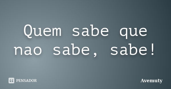 Quem sabe que nao sabe, sabe!... Frase de Avemuty.