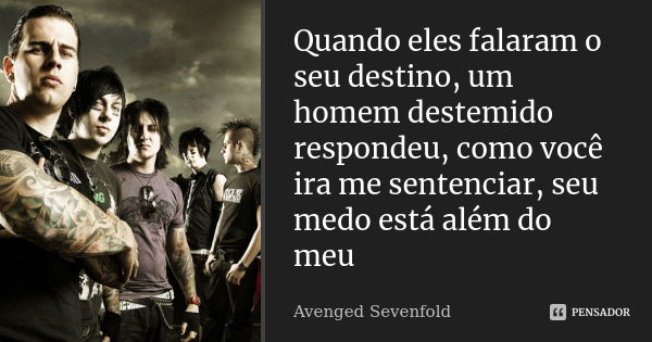 Quando eles falaram o seu destino, um homem destemido respondeu, como você ira me sentenciar, seu medo está além do meu... Frase de Avenged Sevenfold.