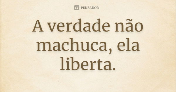 A verdade não machuca, ela liberta.