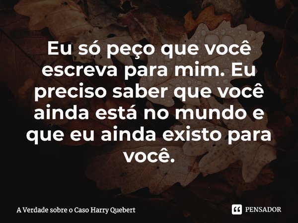 ⁠Eu só peço que você escreva para mim. Eu preciso saber que você ainda está no mundo e que eu ainda existo para você.... Frase de A Verdade sobre o Caso Harry Quebert.