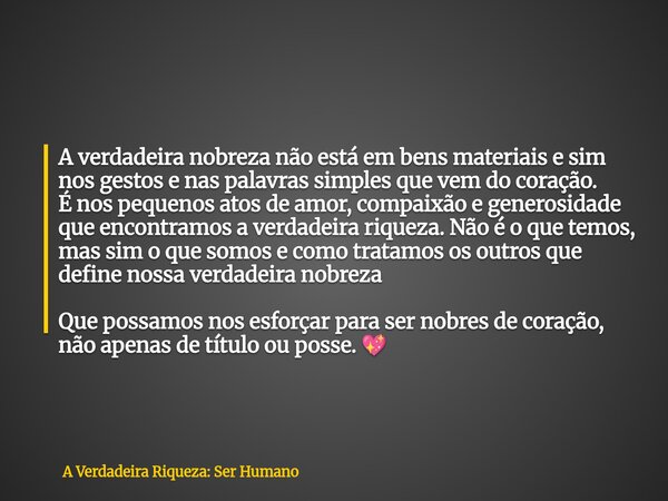 A verdadeira nobreza não está em bens materiais e sim nos gestos e nas palavras simples que vem do coração. É nos pequenos atos de amor, compaixão e generosidad... Frase de A Verdadeira Riqueza: Ser Humano.