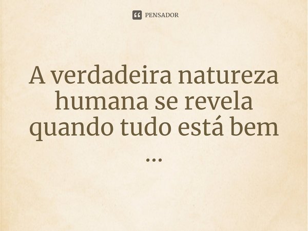 A verdadeira natureza humana se revela quando tudo está bem ...⁠