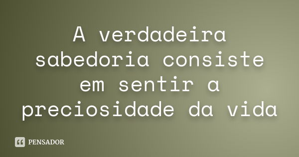 A verdadeira sabedoria consiste em sentir a preciosidade da vida