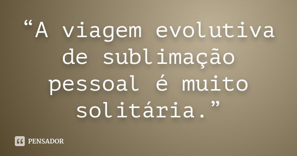 “A viagem evolutiva de sublimação pessoal é muito solitária.”